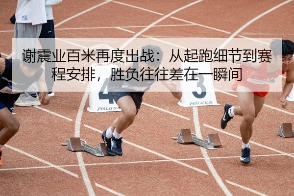 谢震业百米再度出战：从起跑细节到赛程安排，胜负往往差在一瞬间