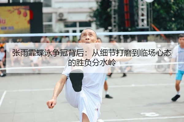 张雨霏蝶泳争冠背后：从细节打磨到临场心态的胜负分水岭